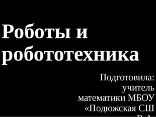 Роботы и робототехника Подготовила: учитель математики МБОУ «Подюжская СШ им.